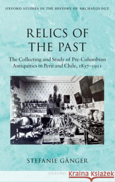 Relics of the Past: The Collecting and Studying of Pre-Columbian Antiquities in Peru and Chile, 1837-1911 Gänger, Stefanie 9780199687695 Oxford University Press, USA