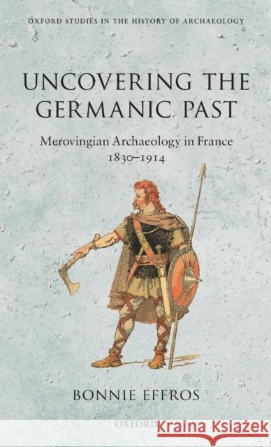 Uncovering the Germanic Past: Merovingian Archaeology in France, 1830-1914 Effros, Bonnie 9780199696710 Oxford University Press, USA