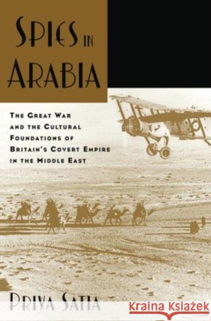 Spies in Arabia: The Great War and the Cultural Foundations of Britain's Covert Empire in the Middle East Satia, Priya 9780199734801