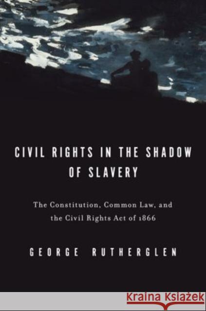 Civil Rights in the Shadow of Slavery: The Constitution, Common Law, and the Civil Rights Act of 1866 Rutherglen, George A. 9780199739707