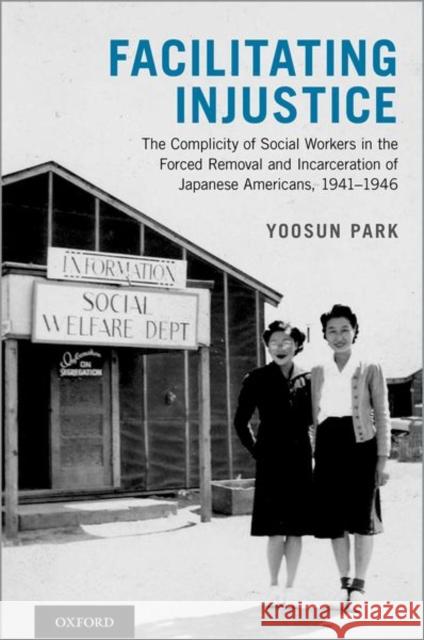 Facilitating Injustice: The Complicity of Social Workers in the Forced Removal and Incarceration of Japanese Americans, 1941-1946 Yoosun Park 9780199765058 Oxford University Press, USA