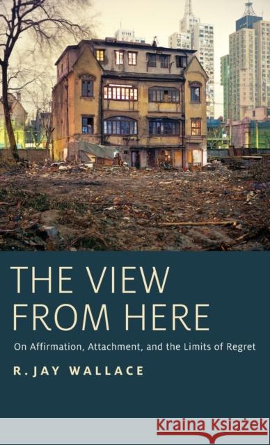 The View from Here: On Affirmation, Attachment, and the Limits of Regret R. Jay Wallace 9780199941353 Oxford University Press