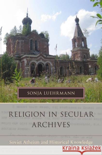 Religion in Secular Archives: Soviet Atheism and Historical Knowledge Sonja Luehrmann 9780199943623