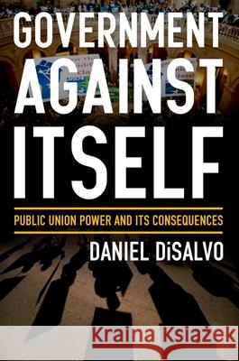 Government Against Itself: Public Union Power and Its Consequences Daniel DiSalvo 9780199990740