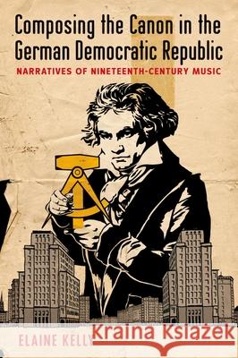 Composing the Canon in the German Democratic Republic: Narratives of Nineteenth-Century Music Elaine Kelly 9780199998098