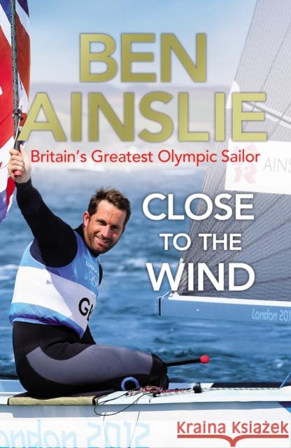 Ben Ainslie: Close to the Wind: Britain's Greatest Olympic Sailor Ben Ainslie 9780224082945