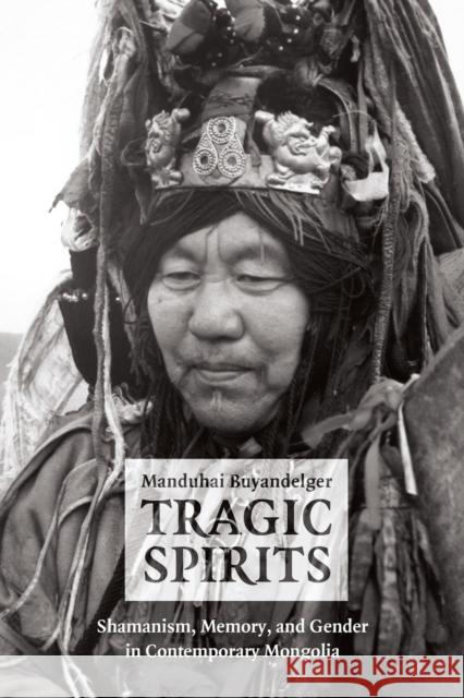 Tragic Spirits: Shamanism, Memory, and Gender in Contemporary Mongolia Buyandelger, Manduhai 9780226086569 University of Chicago Press