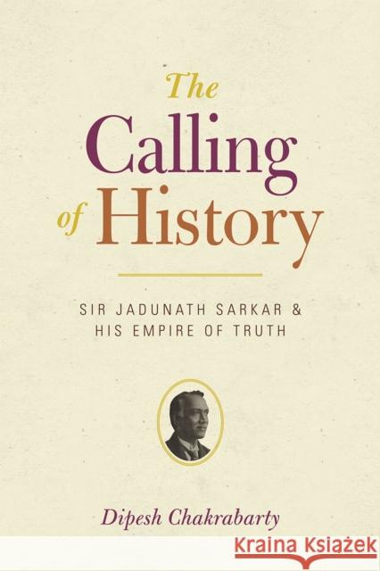 The Calling of History: Sir Jadunath Sarkar and His Empire of Truth Dipesh Chakrabarty 9780226100456 University of Chicago Press