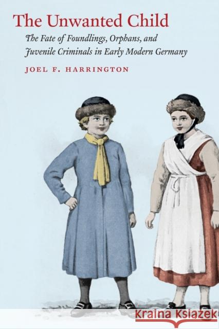 The Unwanted Child: The Fate of Foundlings, Orphans, and Juvenile Criminals in Early Modern Germany Harrington, Joel F. 9780226102054 University of Chicago Press