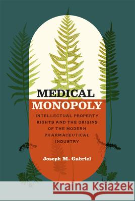 Medical Monopoly: Intellectual Property Rights and the Origins of the Modern Pharmaceutical Industry Joseph M. Gabriel 9780226108186 University of Chicago Press