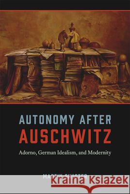 Autonomy After Auschwitz: Adorno, German Idealism, and Modernity Martin Shuster 9780226155487 University of Chicago Press