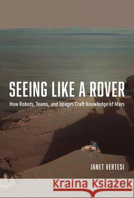 Seeing Like a Rover: How Robots, Teams, and Images Craft Knowledge of Mars Janet Vertesi 9780226155968 University of Chicago Press