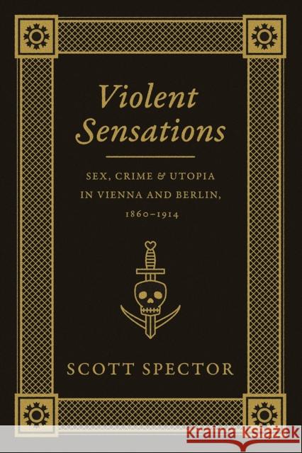 Violent Sensations: Sex, Crime, and Utopia in Vienna and Berlin, 1860-1914 Scott Spector 9780226196787 University of Chicago Press