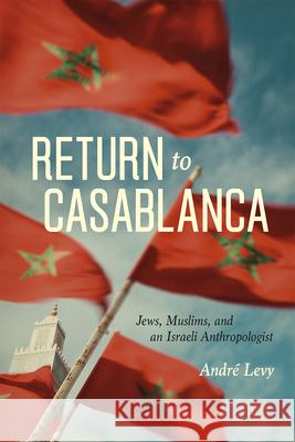Return to Casablanca: Jews, Muslims, and an Israeli Anthropologist Andreh Leovi Andreh Levi Andre Levy 9780226292557 University of Chicago Press