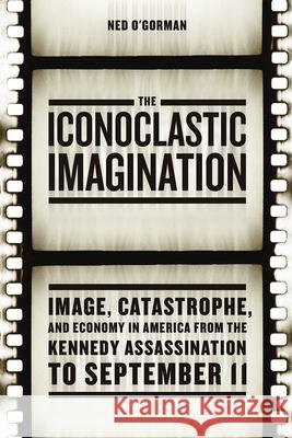 The Iconoclastic Imagination: Image, Catastrophe, and Economy in America from the Kennedy Assassination to September 11 Ned O'Gorman 9780226310237 University of Chicago Press