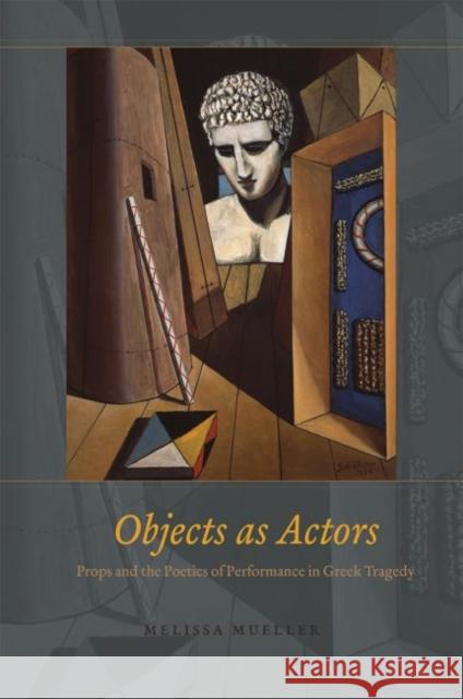 Objects as Actors: Props and the Poetics of Performance in Greek Tragedy Melissa Mueller 9780226312958 University of Chicago Press