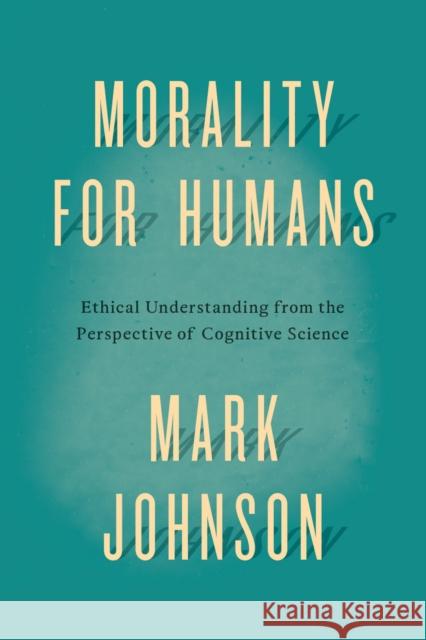 Morality for Humans: Ethical Understanding from the Perspective of Cognitive Science Mark Johnson 9780226324944 University of Chicago Press