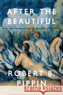 After the Beautiful: Hegel and the Philosophy of Pictorial Modernism Robert B. Pippin 9780226325583 University of Chicago Press