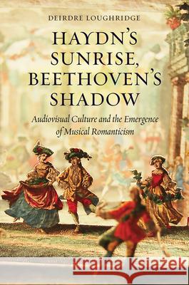 Haydn's Sunrise, Beethoven's Shadow: Audiovisual Culture and the Emergence of Musical Romanticism Loughridge, Deirdre 9780226337098