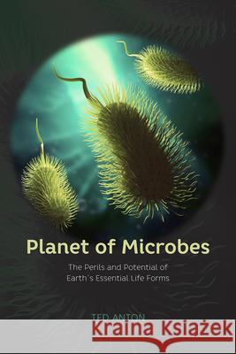 Planet of Microbes: The Perils and Potential of Earth's Essential Life Forms Ted Anton 9780226353944 University of Chicago Press