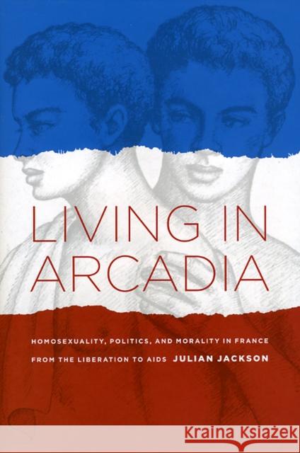 Living in Arcadia: Homosexuality, Politics, and Morality in France from the Liberation to AIDS Julian Jackson 9780226389257