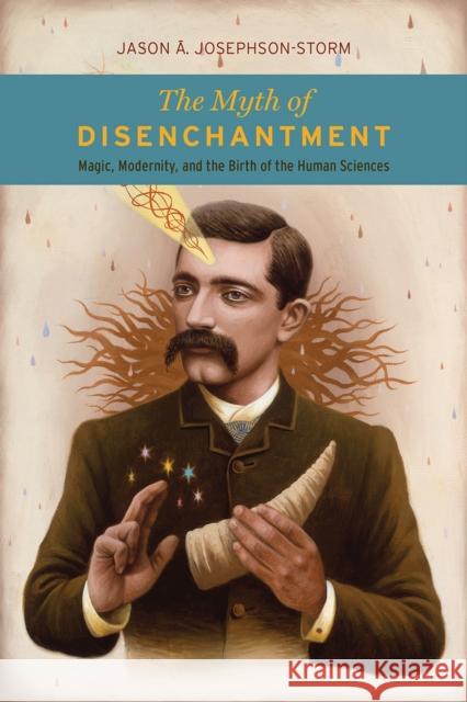 The Myth of Disenchantment: Magic, Modernity, and the Birth of the Human Sciences Jason A. Josephson-Storm 9780226403366 University of Chicago Press