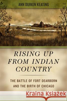 Rising Up from Indian Country: The Battle of Fort Dearborn and the Birth of Chicago Keating, Ann Durkin 9780226428963 University of Chicago Press