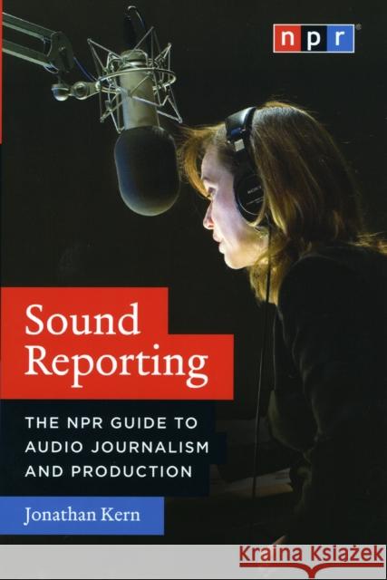 Sound Reporting : The NPR Guide to Audio Journalism and Production Jonathan Kern 9780226431789 University of Chicago Press