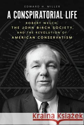 A Conspiratorial Life: Robert Welch, the John Birch Society, and the Revolution of American Conservatism Edward H. Miller 9780226448862