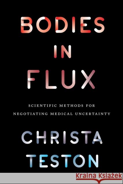 Bodies in Flux: Scientific Methods for Negotiating Medical Uncertainty Christa Teston 9780226450667