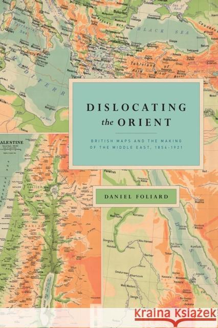 Dislocating the Orient: British Maps and the Making of the Middle East, 1854-1921 Daniel Foliard 9780226451336 University of Chicago Press