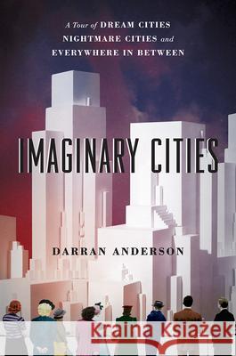 Imaginary Cities: A Tour of Dream Cities, Nightmare Cities, and Everywhere in Between Darran Anderson 9780226470306 University of Chicago Press