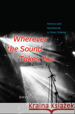Wherever the Sound Takes You: Heroics and Heartbreak in Music Making David Rowell 9780226477558