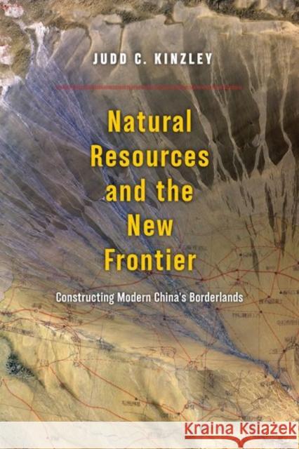 Natural Resources and the New Frontier: Constructing Modern China's Borderlands Judd Kinzley 9780226492155 University of Chicago Press