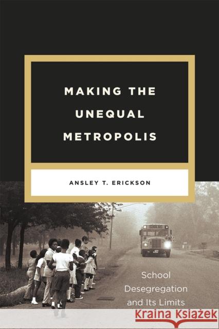 Making the Unequal Metropolis: School Desegregation and Its Limits Ansley T. Erickson 9780226528915 University of Chicago Press