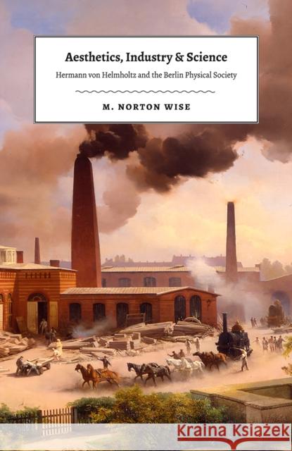 Aesthetics, Industry, and Science: Hermann Von Helmholtz and the Berlin Physical Society M. Norton Wise 9780226531359