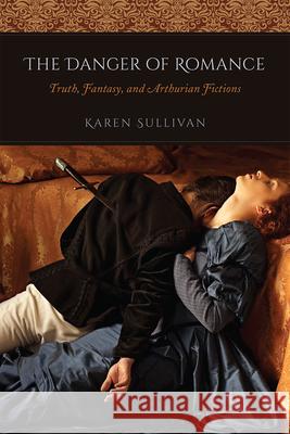 The Danger of Romance: Truth, Fantasy, and Arthurian Fictions Karen Sullivan 9780226540269 University of Chicago Press