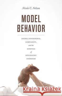 Model Behavior: Animal Experiments, Complexity, and the Genetics of Psychiatric Disorders Nicole C. Nelson 9780226546087 University of Chicago Press