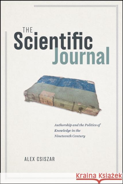 The Scientific Journal: Authorship and the Politics of Knowledge in the Nineteenth Century Alex Csiszar 9780226553238 University of Chicago Press