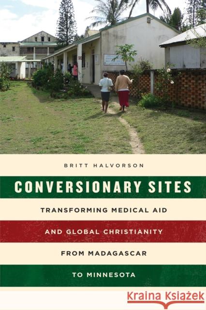 Conversionary Sites: Transforming Medical Aid and Global Christianity from Madagascar to Minnesota Britt Halvorson 9780226557267