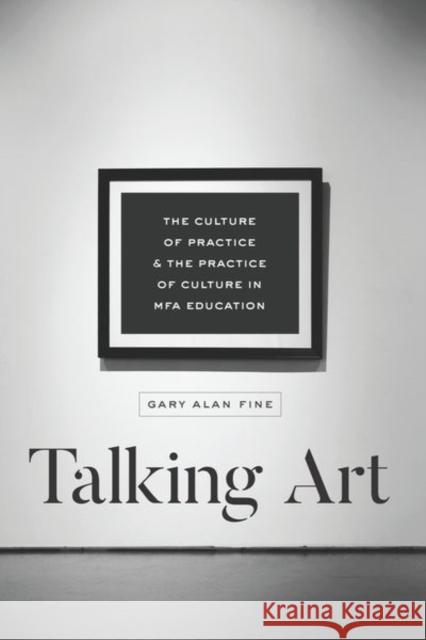 Talking Art: The Culture of Practice and the Practice of Culture in Mfa Education Gary Alan Fine 9780226560182