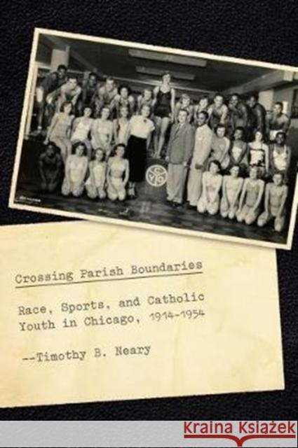 Crossing Parish Boundaries: Race, Sports, and Catholic Youth in Chicago, 1914-1954 Timothy B. Neary 9780226565989 University of Chicago Press