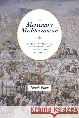 The Mercenary Mediterranean: Sovereignty, Religion, and Violence in the Medieval Crown of Aragon Hussein Fancy 9780226597898 University of Chicago Press