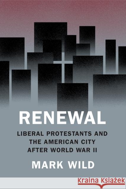 Renewal: Liberal Protestants and the American City After World War II Mark Wild 9780226605234 University of Chicago Press