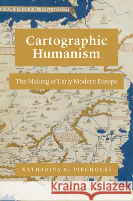 Cartographic Humanism: The Making of Early Modern Europe Katharina N. Piechocki 9780226641188 University of Chicago Press