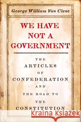 We Have Not a Government: The Articles of Confederation and the Road to the Constitution George William Va 9780226641522 University of Chicago Press