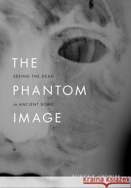 The Phantom Image: Seeing the Dead in Ancient Rome Patrick R. Crowley 9780226648293 University of Chicago Press