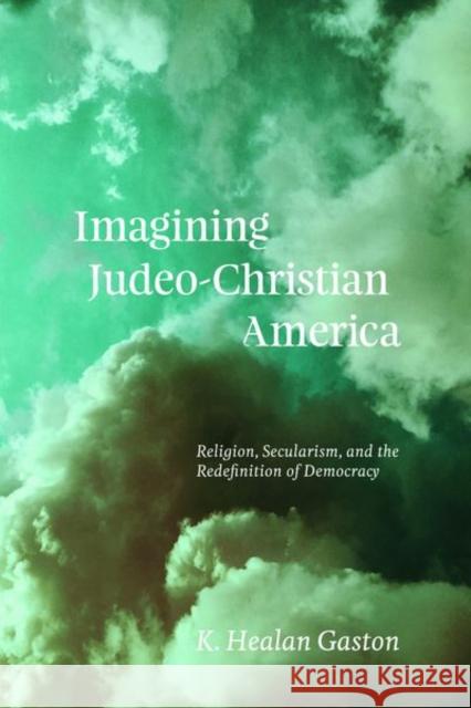 Imagining Judeo-Christian America: Religion, Secularism, and the Redefinition of Democracy K. Healan Gaston 9780226663715 University of Chicago Press