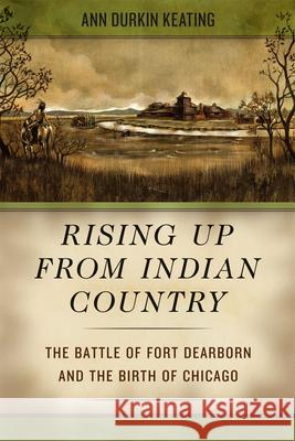 Rising Up from Indian Country: The Battle of Fort Dearborn and the Birth of Chicago Ann Durkin Keating 9780226678580