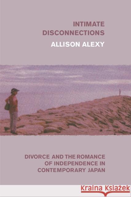 Intimate Disconnections: Divorce and the Romance of Independence in Contemporary Japan Allison Alexy 9780226700953 University of Chicago Press